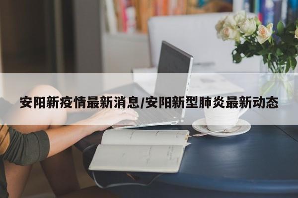 安阳新疫情最新消息/安阳新型肺炎最新动态