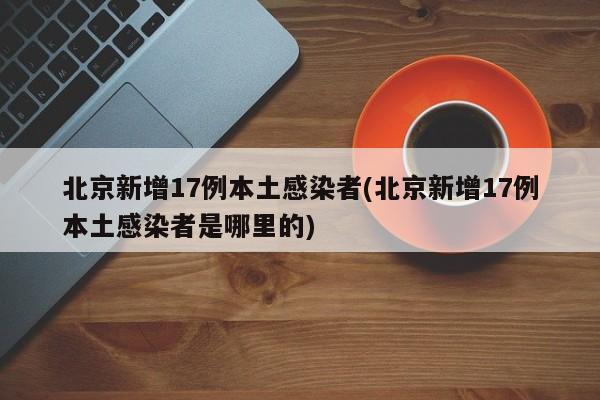 北京新增17例本土感染者(北京新增17例本土感染者是哪里的)