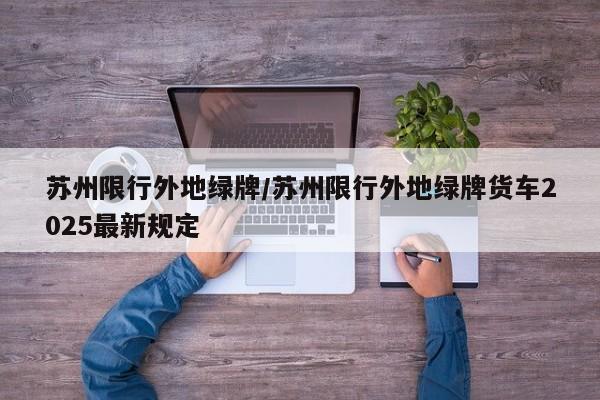 苏州限行外地绿牌/苏州限行外地绿牌货车2025最新规定