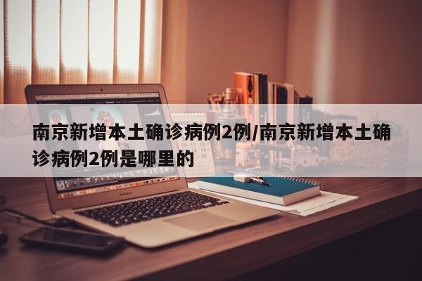 南京新增本土确诊病例2例/南京新增本土确诊病例2例是哪里的