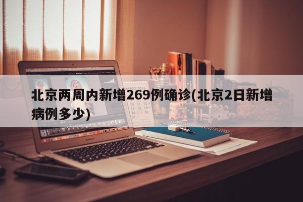 北京两周内新增269例确诊(北京2日新增病例多少)