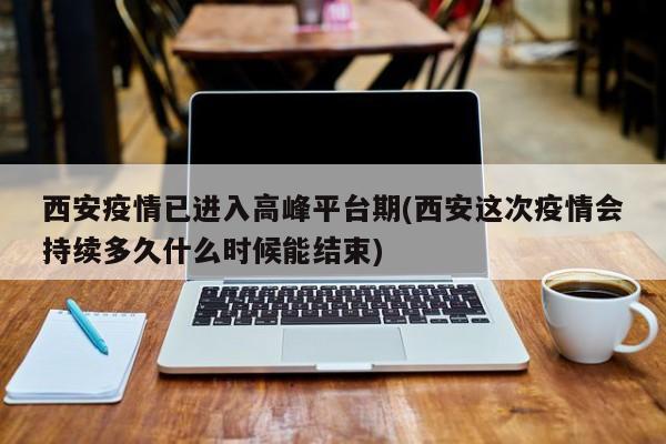西安疫情已进入高峰平台期(西安这次疫情会持续多久什么时候能结束)