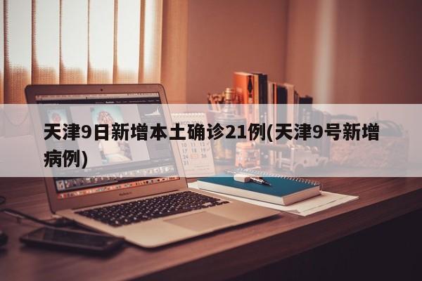 天津9日新增本土确诊21例(天津9号新增病例)