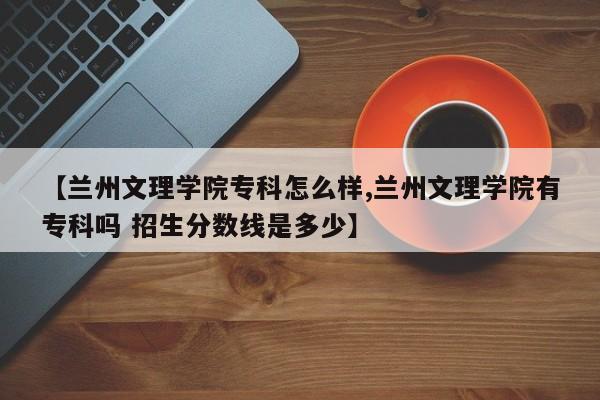 【兰州文理学院专科怎么样,兰州文理学院有专科吗 招生分数线是多少】