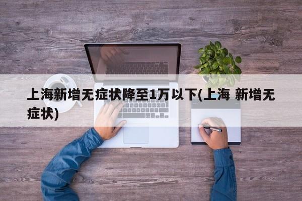 上海新增无症状降至1万以下(上海 新增无症状)