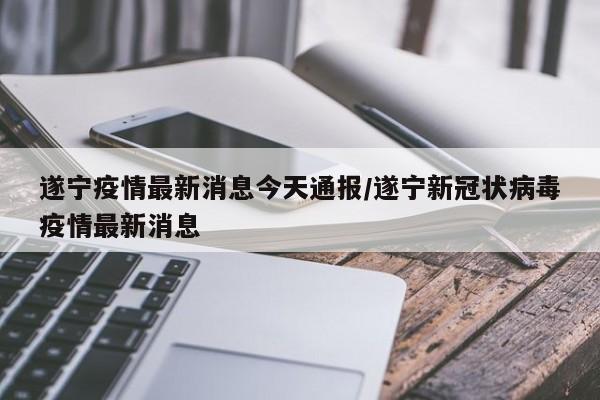 遂宁疫情最新消息今天通报/遂宁新冠状病毒疫情最新消息