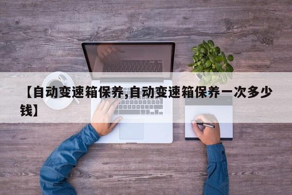 【自动变速箱保养,自动变速箱保养一次多少钱】