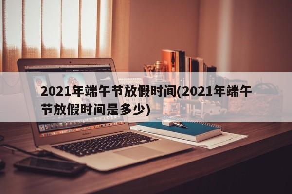 2021年端午节放假时间(2021年端午节放假时间是多少)