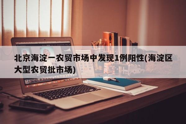 北京海淀一农贸市场中发现1例阳性(海淀区大型农贸批市场)
