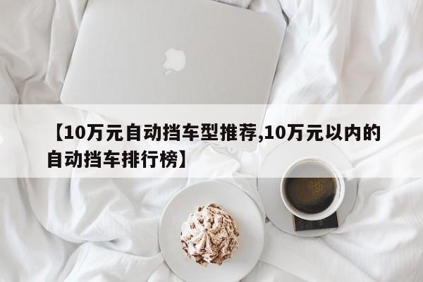 【10万元自动挡车型推荐,10万元以内的自动挡车排行榜】