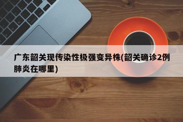 广东韶关现传染性极强变异株(韶关确诊2例肺炎在哪里)