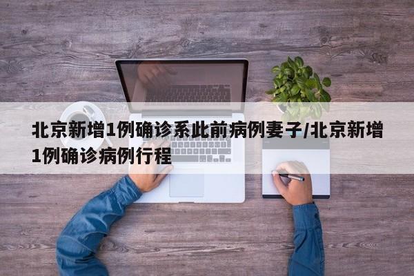 北京新增1例确诊系此前病例妻子/北京新增1例确诊病例行程