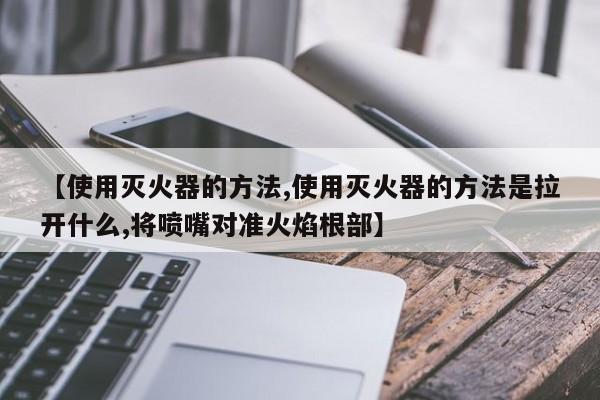 【使用灭火器的方法,使用灭火器的方法是拉开什么,将喷嘴对准火焰根部】