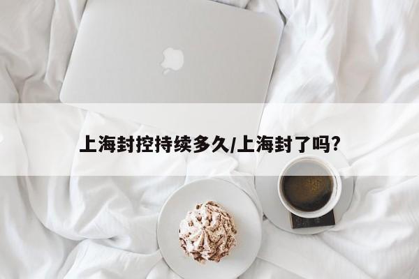 上海封控持续多久/上海封了吗?