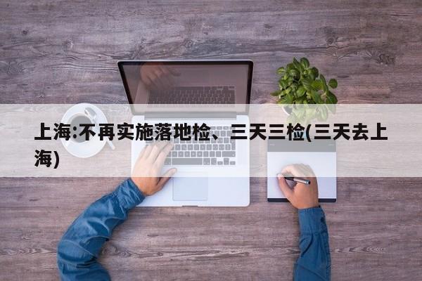上海:不再实施落地检、三天三检(三天去上海)
