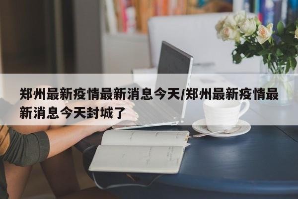郑州最新疫情最新消息今天/郑州最新疫情最新消息今天封城了
