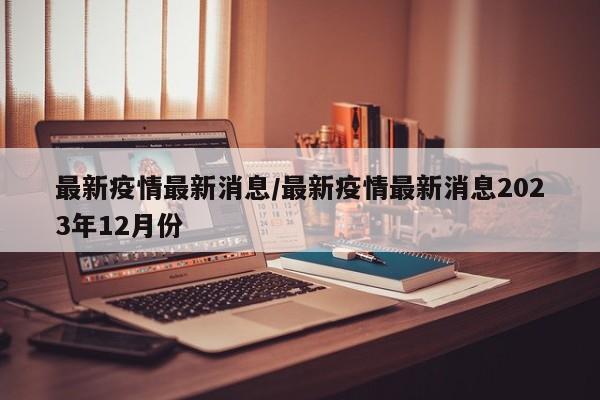 最新疫情最新消息/最新疫情最新消息2023年12月份