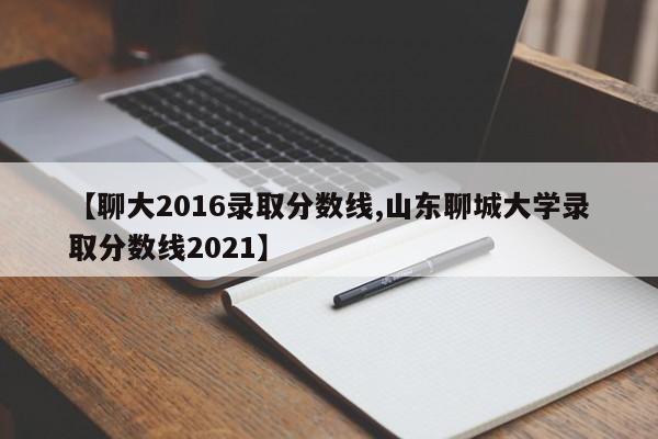 【聊大2016录取分数线,山东聊城大学录取分数线2021】