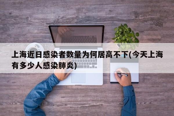 上海近日感染者数量为何居高不下(今天上海有多少人感染肺炎)