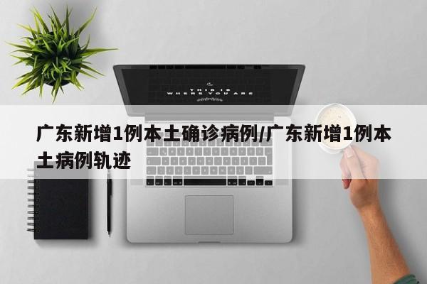 广东新增1例本土确诊病例/广东新增1例本土病例轨迹