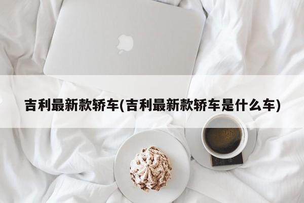 吉利最新款轿车(吉利最新款轿车是什么车)