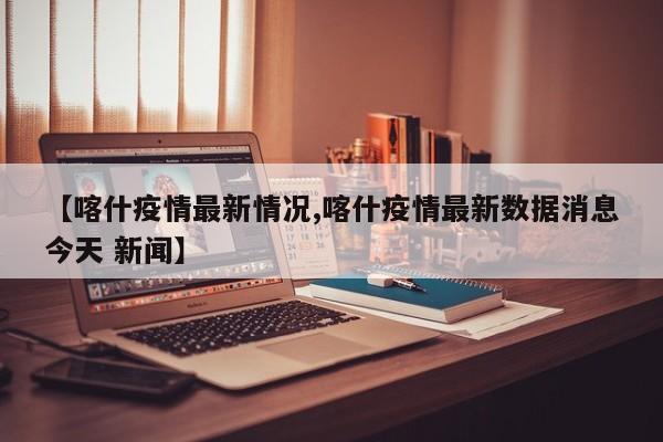 【喀什疫情最新情况,喀什疫情最新数据消息今天 新闻】