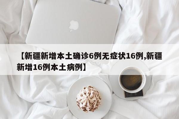 【新疆新增本土确诊6例无症状16例,新疆新增16例本土病例】
