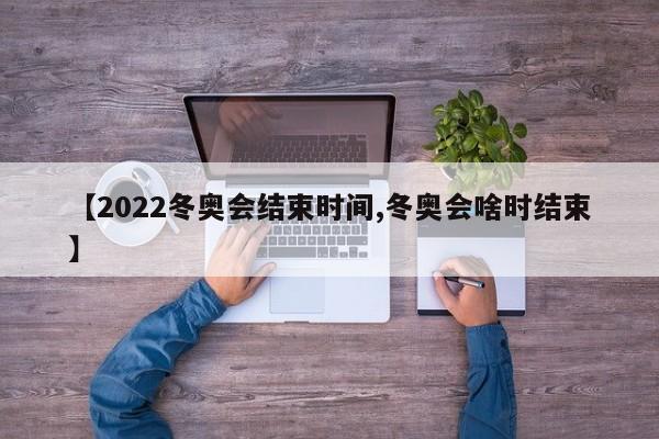 【2022冬奥会结束时间,冬奥会啥时结束】