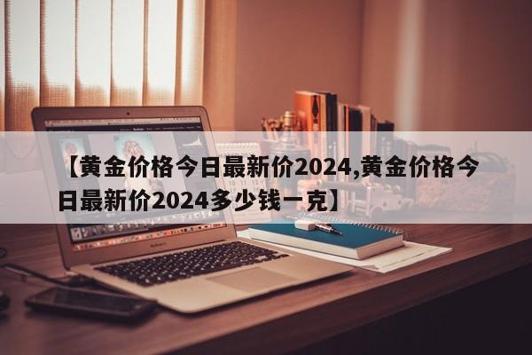 【黄金价格今日最新价2024,黄金价格今日最新价2024多少钱一克】