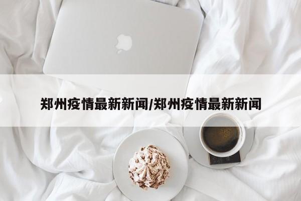 郑州疫情最新新闻/郑州疫情最新新闻