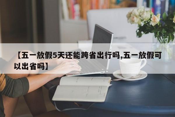 【五一放假5天还能跨省出行吗,五一放假可以出省吗】