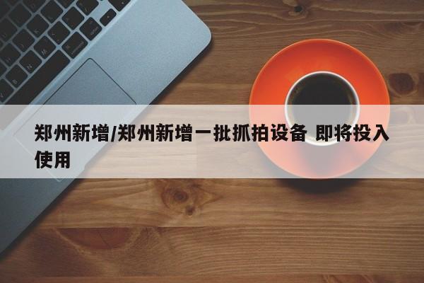 郑州新增/郑州新增一批抓拍设备 即将投入使用