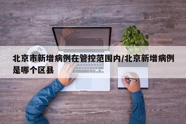 北京市新增病例在管控范围内/北京新增病例是哪个区县