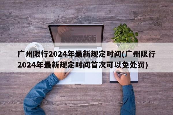 广州限行2024年最新规定时间(广州限行2024年最新规定时间首次可以免处罚)
