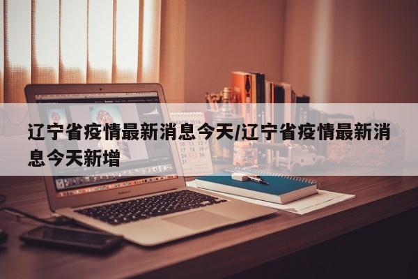 辽宁省疫情最新消息今天/辽宁省疫情最新消息今天新增