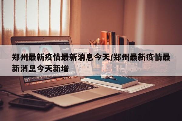 郑州最新疫情最新消息今天/郑州最新疫情最新消息今天新增
