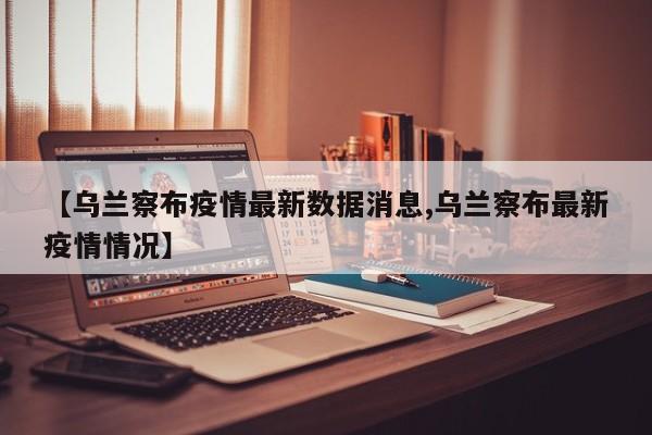 【乌兰察布疫情最新数据消息,乌兰察布最新疫情情况】