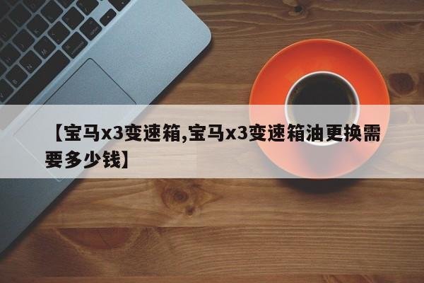 【宝马x3变速箱,宝马x3变速箱油更换需要多少钱】