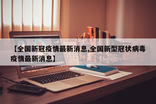 【全国新冠疫情最新消息,全国新型冠状病毒疫情最新消息】