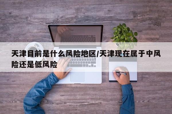 天津目前是什么风险地区/天津现在属于中风险还是低风险