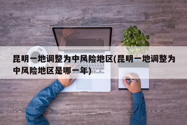 昆明一地调整为中风险地区(昆明一地调整为中风险地区是哪一年)
