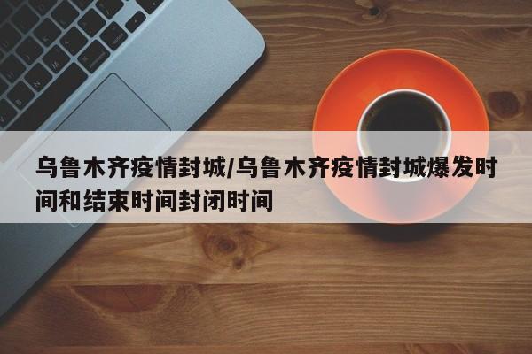 乌鲁木齐疫情封城/乌鲁木齐疫情封城爆发时间和结束时间封闭时间