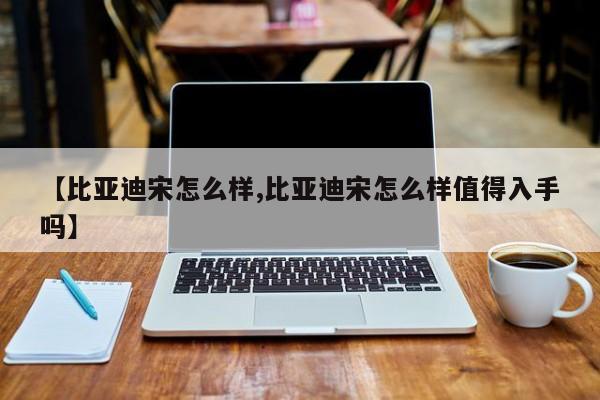 【比亚迪宋怎么样,比亚迪宋怎么样值得入手吗】