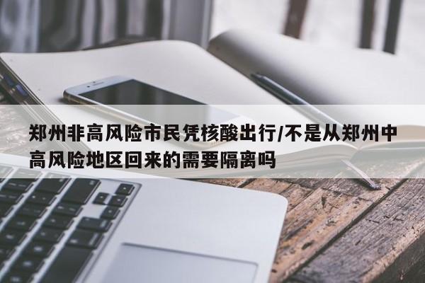 郑州非高风险市民凭核酸出行/不是从郑州中高风险地区回来的需要隔离吗