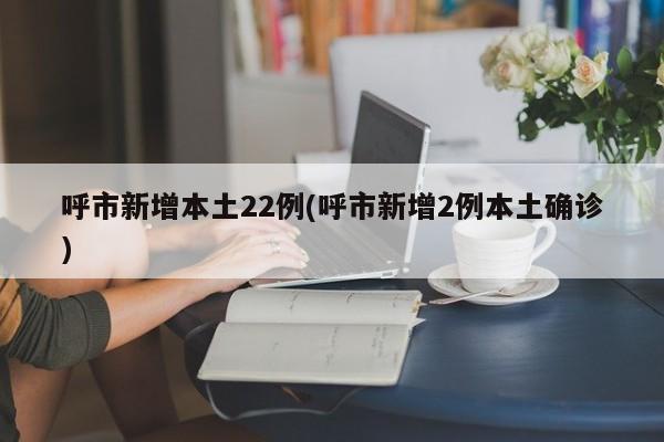 呼市新增本土22例(呼市新增2例本土确诊)