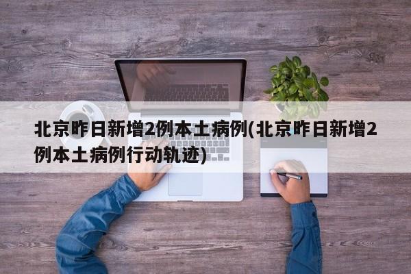 北京昨日新增2例本土病例(北京昨日新增2例本土病例行动轨迹)