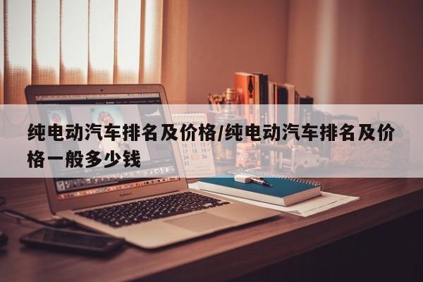 纯电动汽车排名及价格/纯电动汽车排名及价格一般多少钱