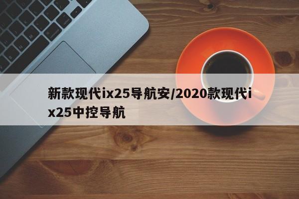 新款现代ix25导航安/2020款现代ix25中控导航