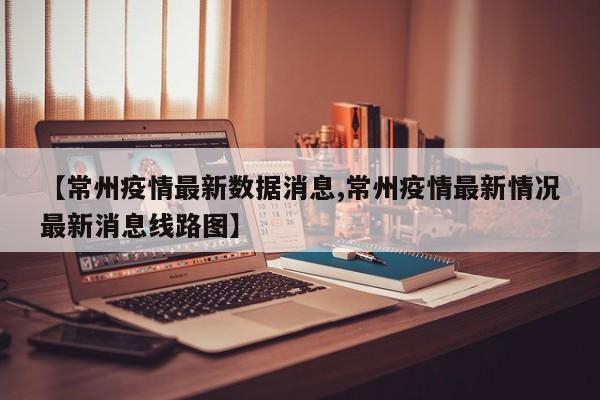 【常州疫情最新数据消息,常州疫情最新情况最新消息线路图】