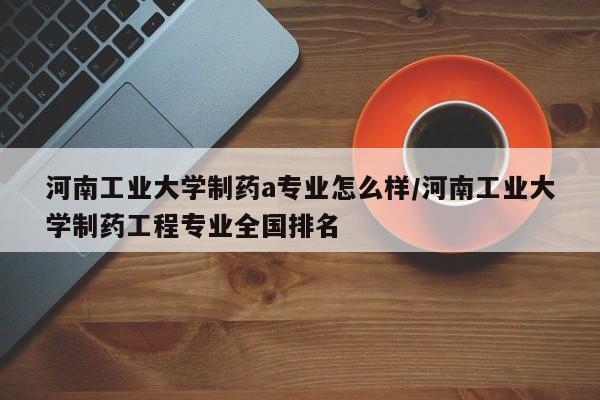 河南工业大学制药a专业怎么样/河南工业大学制药工程专业全国排名